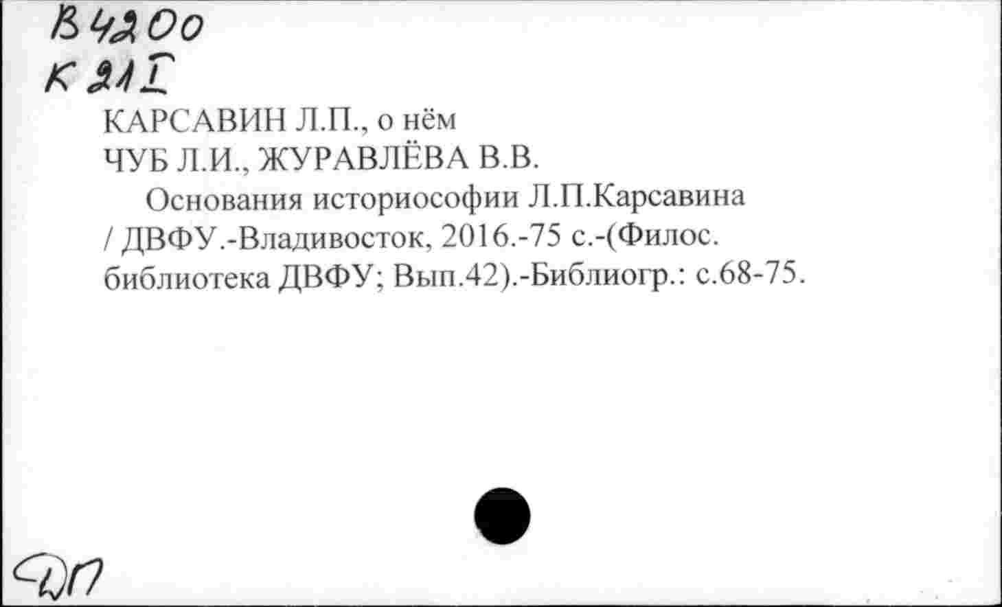 ﻿Кудоо
к
КАРСАВИН Л.П., о нём
ЧУБ Л.И., ЖУРАВЛЁВА В.В.
Основания историософии Л.П.Карсавина / ДВФУ.-Владивосток, 2016.-75 с.-(Филос. библиотека ДВФУ; Вып.42).-Библиогр.: с.68-75.
